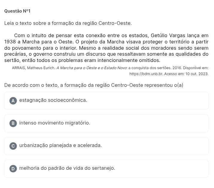 Questão N°1 
Leia o texto sobre a formação da região Centro-Oeste.
Com o intuito de pensar esta conexão entre os estados, Getúlio Vargas lança em
1938 a Marcha para o Oeste. O projeto da Marcha visava proteger o território a partir
do povoamento para o interior. Mesmo a realidade social dos moradores sendo serem
precárias, o governo construiu um discurso que ressaltavam somente as qualidades do
sertão, então todos os problemas eram intencionalmente omitidos.
ARRAIS, Matheus Eurich. A Marcha para o Oeste e o Estado Novo: a conquista dos sertões. 2016. Disponível em:
https://bdm.unb.br. Acesso em: 10 out. 2023.
De acordo com o texto, a formação da região Centro-Oeste representou o(a)
A estagnação socioeconômica.
B) intenso movimento migratório.
C urbanização planejada e acelerada.
D) melhoria do padrão de vida do sertanejo.