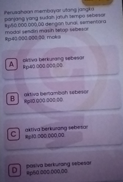 Perusahaan membayar utang jangka
panjang yang sudah jatuh tempo sebesar
Rp50.000.000,00 dengan tunai, sementara
modal sendiri masih tetap sebesar
Rp40.000.000,00, maka
A aktiva berkurang sebesar
Rp40.000.000,00.
aktiva bertambah sebesar
B Rp10.000.000,00.
aktiva berkurang sebesar
C Rp10.000.000,00.
D pasiva berkurang sebesar
Rp50.000.000,00.