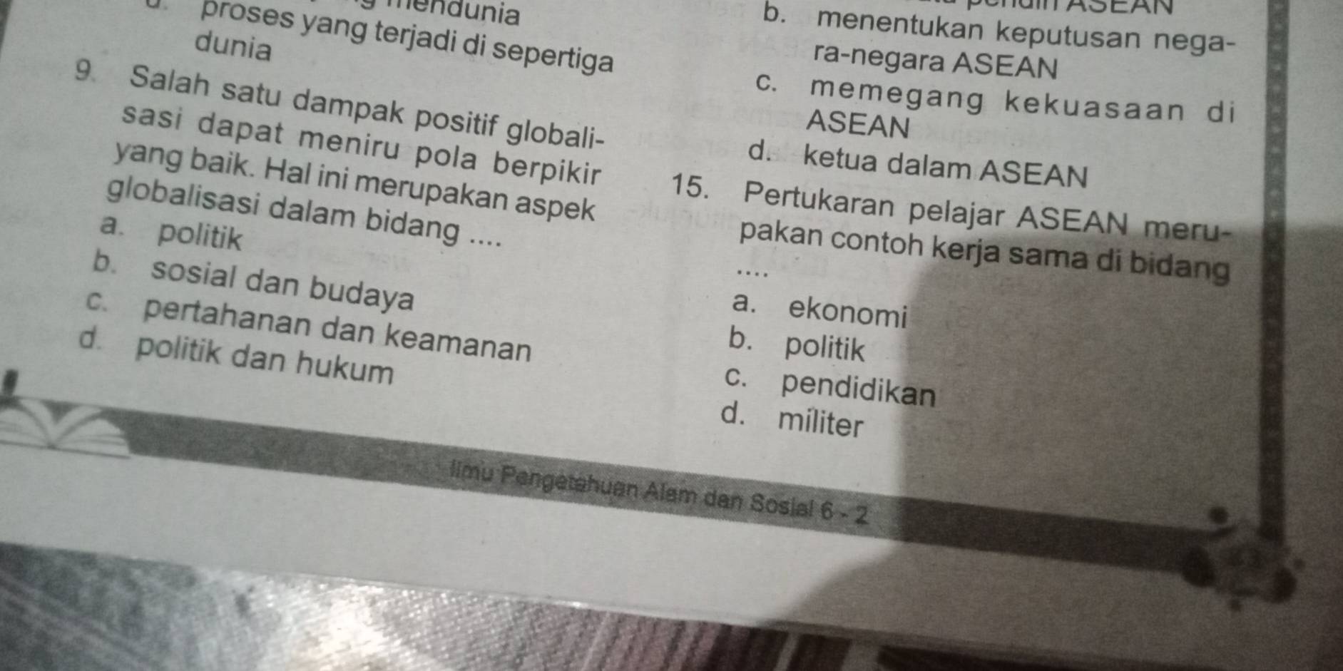 mendunia
eha AS EAN
b. menentukan keputusan nega-
d proses yang terjadi di sepertiga
dunia
ra-negara ASEAN
c. memegang kekuasaan di
9. Salah satu dampak positif globali-
ASEAN
d. ketua dalam ASEAN
sasi dapat meniru pola berpikir . 15. Pertukaran pelajar ASEAN meru-
yang baik. Hal ini merupakan aspek
globalisasi dalam bidang ....
a. politik
pakan contoh kerja sama di bidang
b. sosial dan budaya
a. ekonomi
c. pertahanan dan keamanan
b. politik
d. politik dan hukum d. militer
c. pendidikan
limu Pengetahuan Alam dan Sosial 6 - 2