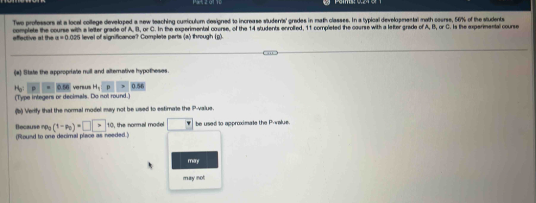 Twe professors at a local college developed a new teaching curriculum designed to increase students' grades in math classes. In a typical developmental math course, 56% of the students 
complete the course with a letter grade of A, B, or C. In the experimental course, of the 14 students enrolled, 11 completed the course with a letter grade of A, B, or C. Is the experimental course 
effective at the a=0.025 level of significance? Complete parts (a) through (g). 
(a) State the appropriate null and alternative hypotheses.
H_0:p=0.56 versus H_1:p>0.56
(Type integers or decimals. Do not round.) 
(b) Verify that the normal model may not be used to estimate the P -value. 
Because np_0(1-p_0)=□ >10 , the normal model □ be used to approximate the P -value. 
(Round to one decimal place as needed.) 
may 
may not