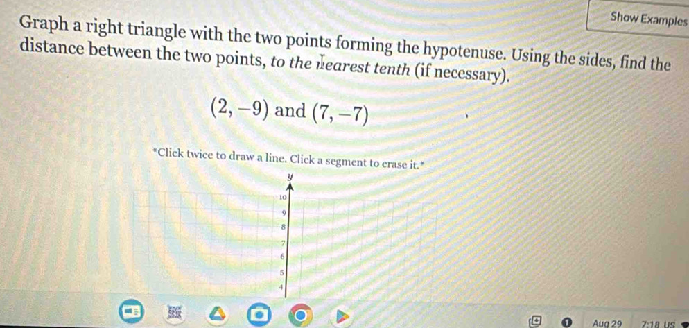 Show Examples 
Graph a right triangle with the two points forming the hypotenuse. Using the sides, find the 
distance between the two points, to the nearest tenth (if necessary).
(2,-9) and (7,-7)
*Click twice to draw a line. Click a segment to erase it.* 
Aug 29 7:18 us