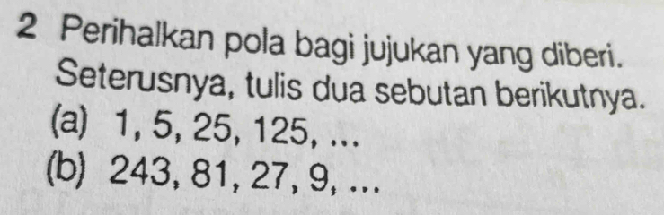 Perihalkan pola bagi jujukan yang diberi. 
Seterusnya, tulis dua sebutan berikutnya. 
(a) 1, 5, 25, 125, ... 
(b) 243, 81, 27, 9, ...