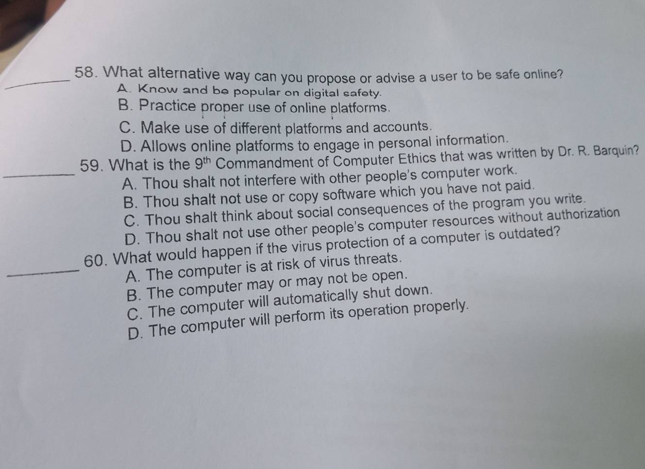 What alternative way can you propose or advise a user to be safe online?
A. Know and be popular on digital safety.
B. Practice proper use of online platforms.
C. Make use of different platforms and accounts.
D. Allows online platforms to engage in personal information.
59. What is the 9^(th) Commandment of Computer Ethics that was written by Dr. R. Barquin?
_A. Thou shalt not interfere with other people's computer work.
B. Thou shalt not use or copy software which you have not paid.
C. Thou shalt think about social consequences of the program you write.
D. Thou shalt not use other people's computer resources without authorization
60. What would happen if the virus protection of a computer is outdated?
_A. The computer is at risk of virus threats.
B. The computer may or may not be open.
C. The computer will automatically shut down.
D. The computer will perform its operation properly.