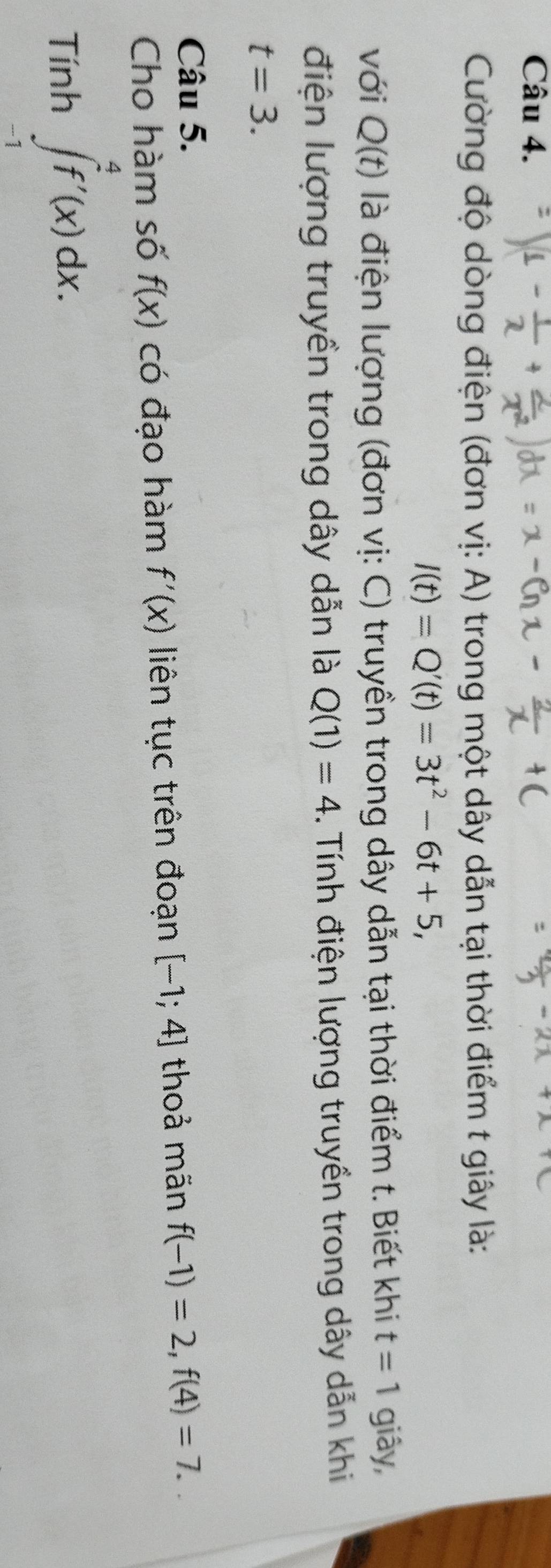 Cường độ dòng điện (đơn vị: A) trong một dây dẫn tại thời điểm t giây là:
I(t)=Q'(t)=3t^2-6t+5, 
với Q(t) là điện lượng (đơn vị: C) truyền trong dây dẫn tại thời điểm t. Biết khi t=1 giây, 
điện lượng truyền trong dây dẫn là Q(1)=4 1. Tính điện lượng truyền trong dây dẫn khi
t=3. 
Câu 5. 
Cho hàm số f(x) có đạo hàm f'(x) liên tục trên đoạn [-1;4] thoả mãn f(-1)=2, f(4)=7.. 
Tính ∈tlimits _(-1)^4f'(x)dx.