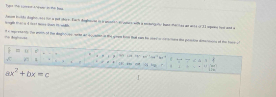 Type the correct answer in the box. 
Jason builds doghouses for a pet store. Each doghouse is a wooden structure with a rectangular base that has an area of 21 square feet and a 
length tha is 4 feet more than its width. 
If x represents the width of the doghouse, write an equation in the given form that can be used to determine the possible dimensions of the base of 
the doghouse. 
 □ /□   |0| 0° = a sin cos tan cos" tan overline □  / ^ n  1/2 
sqrt(0) sqrt[□](□ ) (1, < 7 2 μ ese see cot log iog In U beginbmatrix 0&0 9&0endbmatrix
ax^2+bx=c