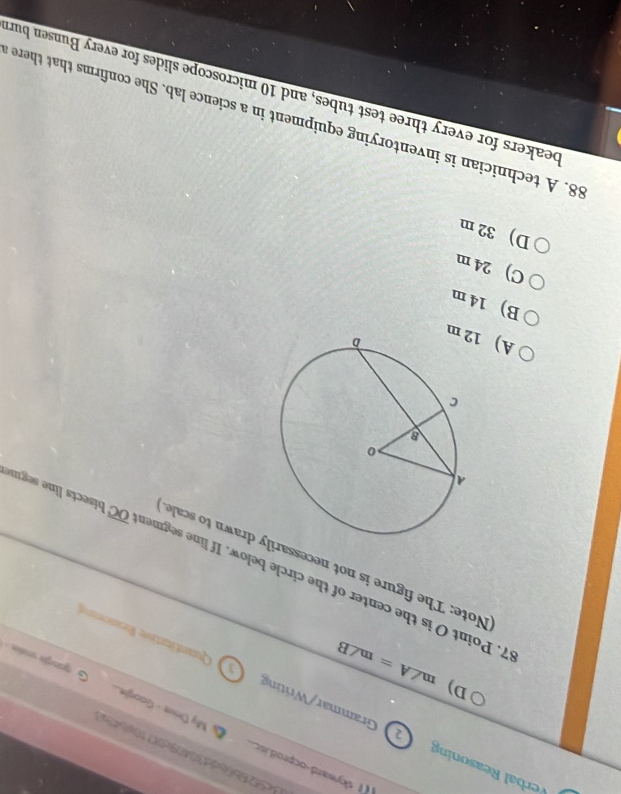 d4526b6bdc30409c0(710gb4x
skyward-ocprod.isc. My Drive - Google
Rerbal easoning 2 Grammar/Writing Quantitative Reasonive
D) m∠ A=m∠ B
google sale .
Note: The figure is not necessary drawn to scale
7. Point O is the center of the circle below. If line segmen overline OC bisects line segme
A) 12 m
B) 14 m
C) 24 m
D) 32 m
88. A technician is inventorying equipment in a science lab. She confirms that there
beakers for every three test tubes, and 10 microscope slides for every Bunsen burt