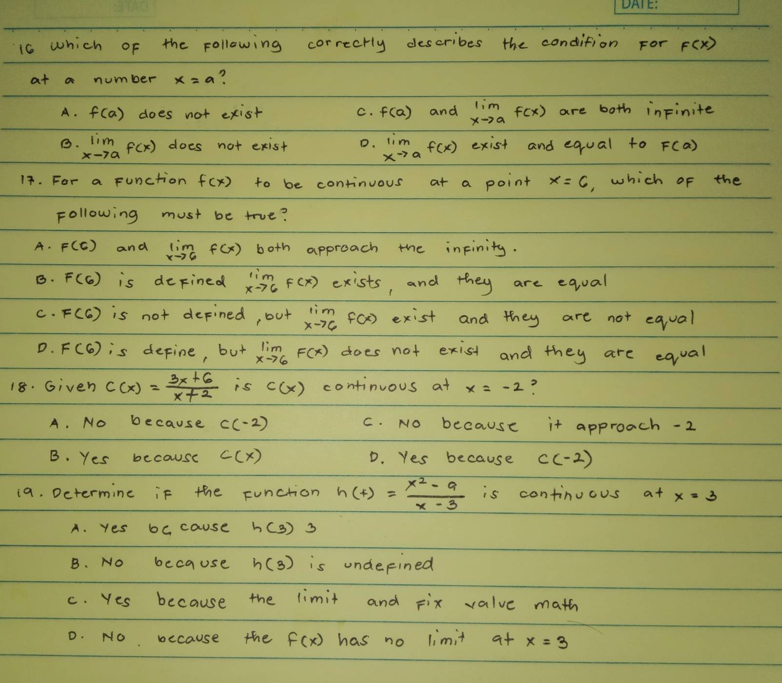 which of the following correcrly describes the condition For F(x)
ata number x=a
A. f(a) does not exist C. f(a) and lim _xto af(x) are both inFinite
D. lim _xto af(x)
B. lim _xto af(x) does not exist exist and equal to F(a)
17. For a function f(x) to be continuous at a point x=6 , which of the
Following must be true?
A. F(6) and limlimits _xto 6f(x) both approach the infinity.
B. F(6) is depined limlimits _xto 6f(x) exists, and they are equal
C. F(6) is not defined, out limlimits _xto 6f(x) exist and they are not equal
D. F(6) is define, but limlimits _xto 6F(x) does not exist and they are equal
18. Given c(x)= (3x+6)/x+2  is c(x) continuous at x=-2
A. No because c(-2) C. No because it approach -2
B. Yes because c(x) D. Yes because c(-2)
i9. Determine if the Function h(x)= (x^2-9)/x-3  is continuous at x=3
A. yes bc cause h(3)3
B. No because h(3) is underined
c. Yes because the limit and Fix value math
D. No because the f(x) has no limit at x=3