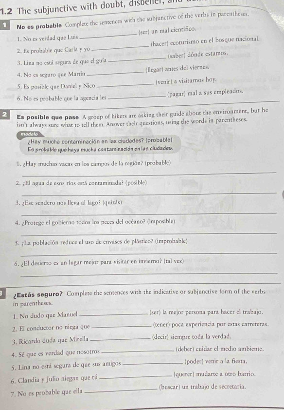 1.2 The subjunctive with doubt, disbeller, a
1 No es probable Complete the sentences with the subjunctive of the verbs in parentheses.
1. No es verdad que Luis _(ser) un mal científico.
2. Es probable que Carla y yo _(hacer) ecoturismo en el bosque nacional.
3. Lina no está segura de que el guía _(saber) dónde estamos.
4. No es seguro que Martín _(llegar) antes del viernes.
5. Es posible que Daniel y Nico _(venir) a visitarnos hoy.
6. No es probable que la agencia les _(pagar) mal a sus empleados.
2 Es posible que pase A group of hikers are asking their guide about the environment, but he
isn't always sure what to tell them. Answer their questions, using the words in parentheses.
modelo
¿Hay mucha contaminación en las ciudades? (probable)
Es probable que haya mucha contaminación en las ciudades.
1. ¿Hay muchas vacas en los campos de la región? (probable)
_
2. ¿El agua de esos ríos está contaminada? (posible)
_
3. ¿Ese sendero nos lleva al lago? (quizás)
_
4. ¿Protege el gobierno todos los peces del océano? (imposible)
_
5. ¿La población reduce el uso de envases de plástico? (improbable)
_
6. ¿El desierto es un lugar mejor para visitar en invierno? (tal vez)
_
_
¿Estás seguro? Complete the sentences with the indicative or subjunctive form of the verbs
in parentheses.
1. No dudo que Manuel _(ser) la mejor persona para hacer el trabajo.
2. El conductor no niega que _(tener) poca experiencia por estas carreteras.
3. Ricardo duda que Mirella _(decir) siempre toda la verdad.
4. Sé que es verdad que nosotros _(deber) cuidar el medio ambiente.
5. Lina no está segura de que sus amigos _(poder) venir a la fiesta.
6. Claudia y Julio niegan que tú _(querer) mudarte a otro barrio.
7. No es probable que ella _(buscar) un trabajo de secretaria.