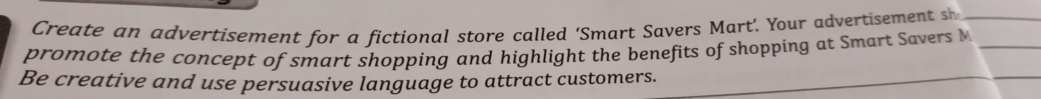 Create an advertisement for a fictional store called ‘Smart Savers Mart’. Your advertisement sh_ 
promote the concept of smart shopping and highlight the benefits of shopping at Smart Savers M_ 
Be creative and use persuasive language to attract customers. 
_