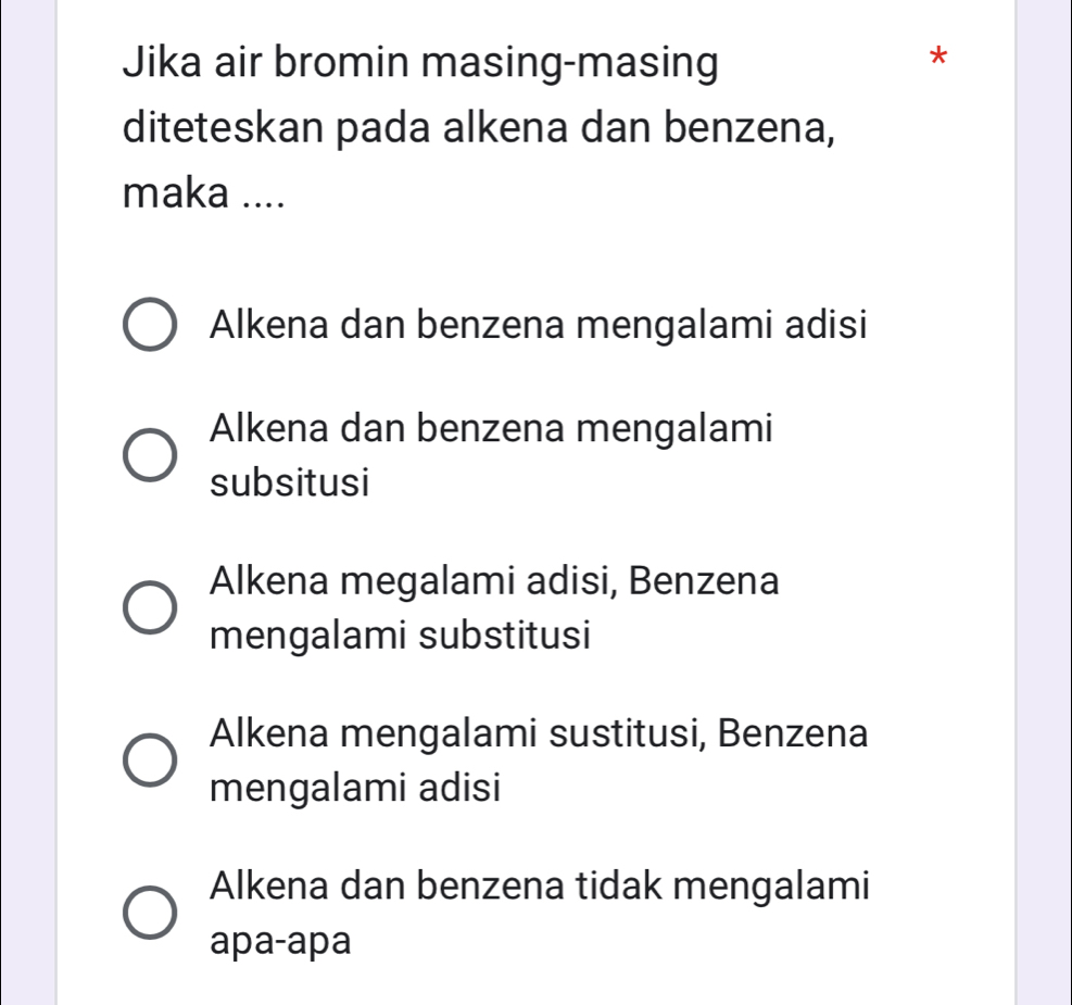 Jika air bromin masing-masing
*
diteteskan pada alkena dan benzena,
maka ....
Alkena dan benzena mengalami adisi
Alkena dan benzena mengalami
subsitusi
Alkena megalami adisi, Benzena
mengalami substitusi
Alkena mengalami sustitusi, Benzena
mengalami adisi
Alkena dan benzena tidak mengalami
apa-apa