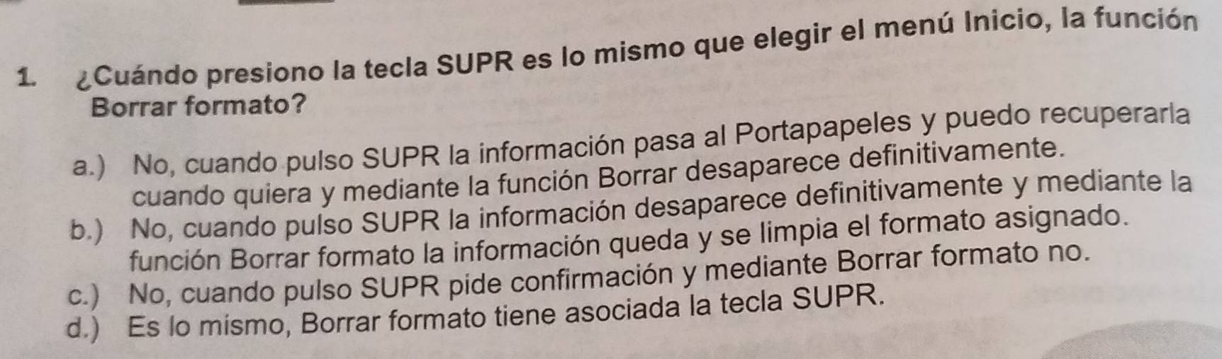 1 ¿Cuándo presiono la tecla SUPR es lo mismo que elegir el menú Inicio, la función
Borrar formato?
a.) No, cuando pulso SUPR la información pasa al Portapapeles y puedo recuperarla
cuando quiera y mediante la función Borrar desaparece definitivamente.
b.) No, cuando pulso SUPR la información desaparece definitivamente y mediante la
función Borrar formato la información queda y se limpia el formato asignado.
c.) No, cuando pulso SUPR pide confirmación y mediante Borrar formato no.
d.) Es lo mismo, Borrar formato tiene asociada la tecla SUPR.