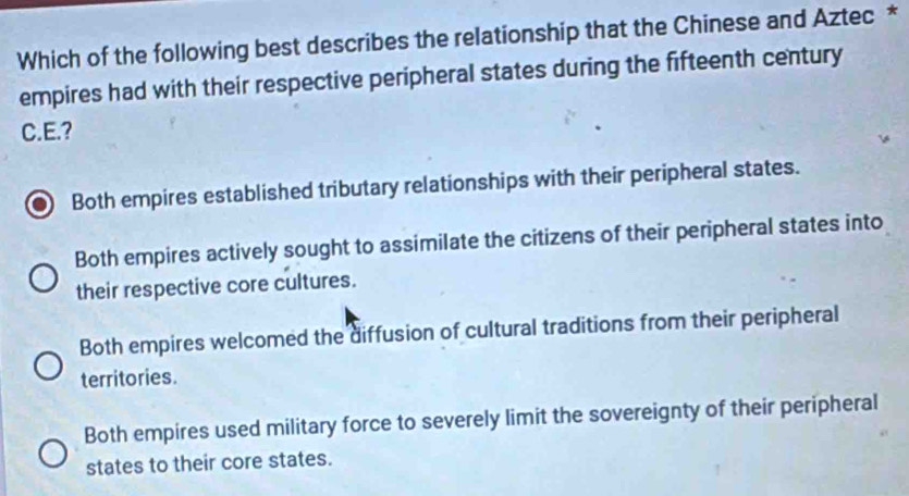 Which of the following best describes the relationship that the Chinese and Aztec *
empires had with their respective peripheral states during the fifteenth century
C.E.?
Both empires established tributary relationships with their peripheral states.
Both empires actively sought to assimilate the citizens of their peripheral states into
their respective core cultures.
Both empires welcomed the diffusion of cultural traditions from their peripheral
territories.
Both empires used military force to severely limit the sovereignty of their peripheral
states to their core states.