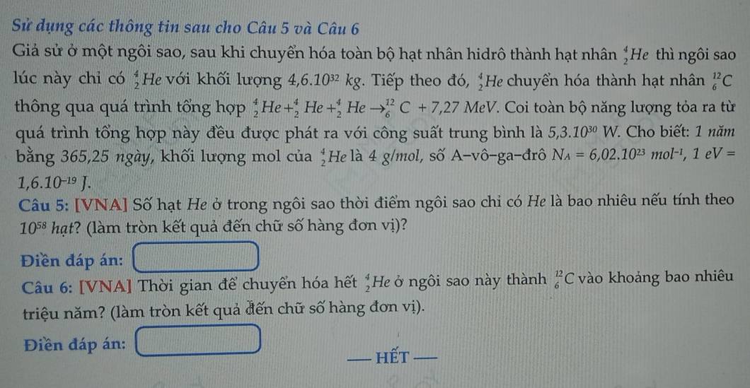 Sử dụng các thông tin sau cho Câu 5 và Câu 6 
Giả sử ở một ngôi sao, sau khi chuyển hóa toàn bộ hạt nhân hidrô thành hạt nhân  4/2  He thì ngôi sao 
lúc này chỉ có He với khối lượng  4/2  4,6.10^(32)kg. Tiếp theo đó,  4/2  He chuyển hóa thành hạt nhân _6^((12)C
thông qua quá trình tổng hợp _2^4He+_2^4He+_2^4He to _6^(12)C+7,27 MeV 7. Coi toàn bộ năng lượng tỏa ra từ 
quá trình tổng hợp này đều được phát ra với công suất trung bình là 5,3.10^30)W. Cho biết: 1 năm 
bằng 365, 25 ngày, khối lượng mol của beginarrayr 4 2endarray He là 4 g/mol, số A-vô-ga-đrô N_A=6,02.10^(23)mol^(-1), 1eV=
1,6.10^(-19)J. 
Câu 5: [VNA] Số hạt He ở trong ngôi sao thời điểm ngôi sao chỉ có He là bao nhiêu nếu tính theo
10^(58) hạt? (làm tròn kết quả đến chữ số hàng đơn vị)? 
Điền đáp án: 
Câu 6: [VNA] Thời gian để chuyển hóa hết  4/2  He ở ngôi sao này thành _6^(12)C vào khoảng bao nhiêu 
triệu năm? (làm tròn kết quả đến chữ số hàng đơn vị). 
Điền đáp án: 
_hết_