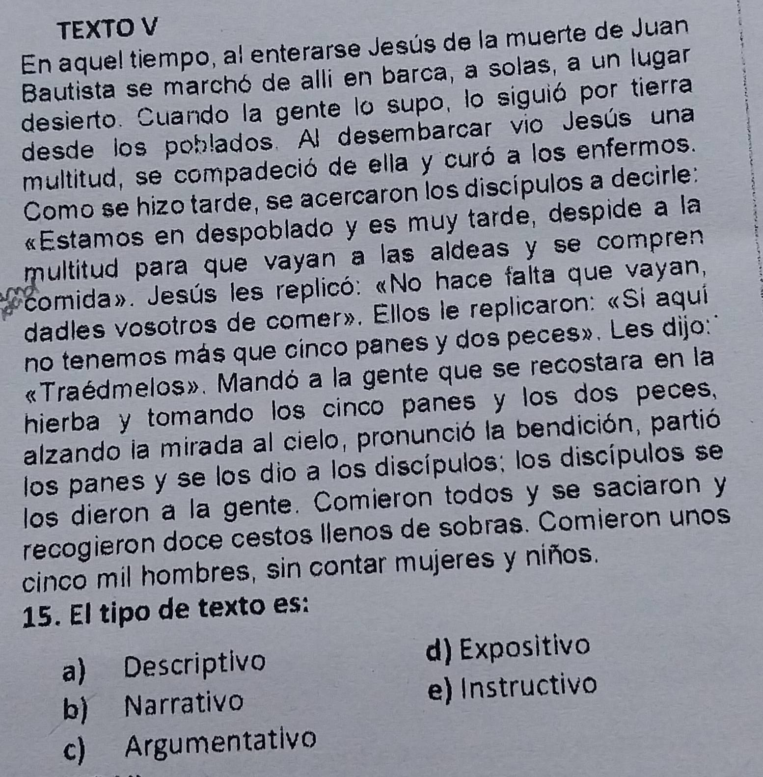 TEXTO V
En aquel tiempo, al enterarse Jesús de la muerte de Juan
Bautista se marchó de alli en barca, a solas, a un lugar
desierto. Cuando la gente lo supo, lo siguió por tierra
desde los poblados. Al desembarcar vio Jesús una
multitud, se compadeció de ella y curó a los enfermos.
Como se hizo tarde, se acercaron los discípulos a decirle:
«Estamos en despoblado y es muy tarde, despide a la
multitud para que vayan a las aldeas y se compren 
comida». Jesús les replicó: «No hace falta que vayan,
dadles vosotros de comer». Ellos le replicaron: «Si aqui
no tenemos más que cínco panes y dos peces». Les dijo:'
«Traédmelos». Mandó a la gente que se recostara en la
hierba y tomando los cinco panes y los dos peces,
alzando la mirada al cielo, pronunció la bendición, partió
los panes y se los dio a los discípulos; los discípulos se
los dieron a la gente. Comieron todos y se saciaron y
recogieron doce cestos Ilenos de sobras. Comieron unos
cinco mil hombres, sin contar mujeres y niños.
15. El tipo de texto es:
a) Descriptivo
d) Expositivo
b) Narrativo e) Instructivo
c) Argumentativo