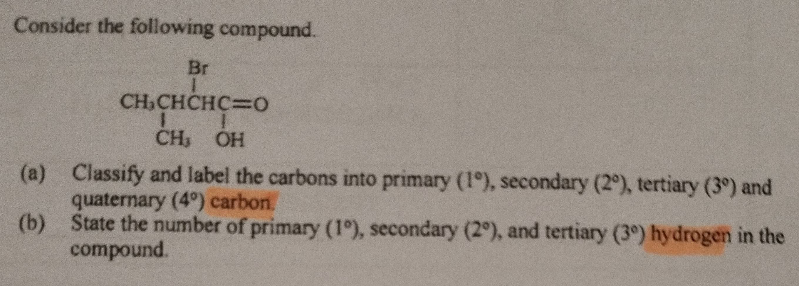 Consider the following compound.
(a) Classify and label the carbons into primary (1°) , secondary (2°) , tertiary (3°) and
quaternary (4°) carbon.
(b) State the number of primary (1°) , secondary (2°) , and tertiary (3°) hydrogen in the
compound.