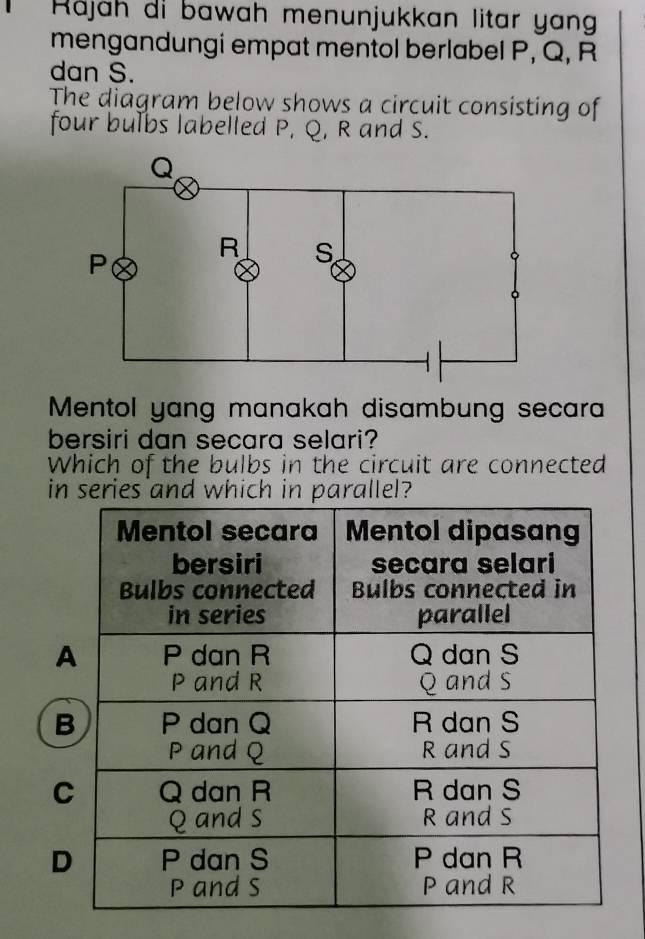 Räjah di bawah menunjukkan litar yang
mengandungi empat mentol berlabel P, Q, R
dan S.
The diagram below shows a circuit consisting of
four bulbs labelled P, Q, R and S.
Mentol yang manakah disambung secara
bersiri dan secara selari?
Which of the bulbs in the circuit are connected
in series and which in parallel?
A
B
C
D