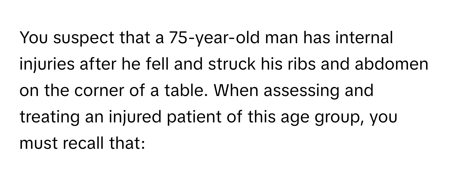 You suspect that a 75-year-old man has internal injuries after he fell and struck his ribs and abdomen on the corner of a table. When assessing and treating an injured patient of this age group, you must recall that: