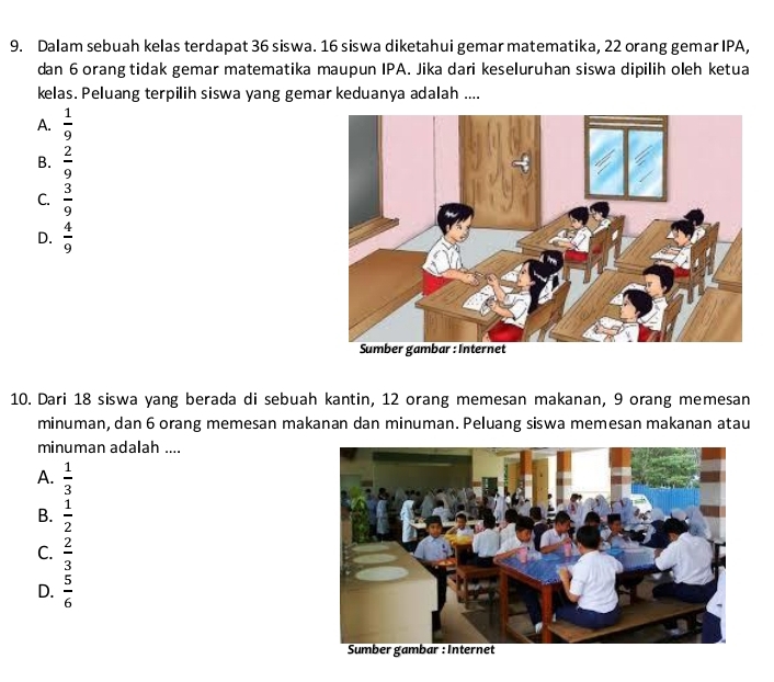 Dalam sebuah kelas terdapat 36 siswa. 16 siswa diketahui gemar matematika, 22 orang gemar IPA,
dan 6orang tidak gemar matematika maupun IPA. Jika dari keseluruhan siswa dipilih oleh ketua
kelas. Peluang terpilih siswa yang gemar keduanya adalah ....
A.  1/9 
B.  2/9 
C.  3/9 
D.  4/9 
10. Dari 18 siswa yang berada di sebuah kantin, 12 orang memesan makanan, 9 orang memesan
minuman, dan 6 orang memesan makanan dan minuman. Peluang siswa memesan makanan atau
minuman adalah ....
A.  1/3 
B.  1/2 
C.  2/3 
D.  5/6 