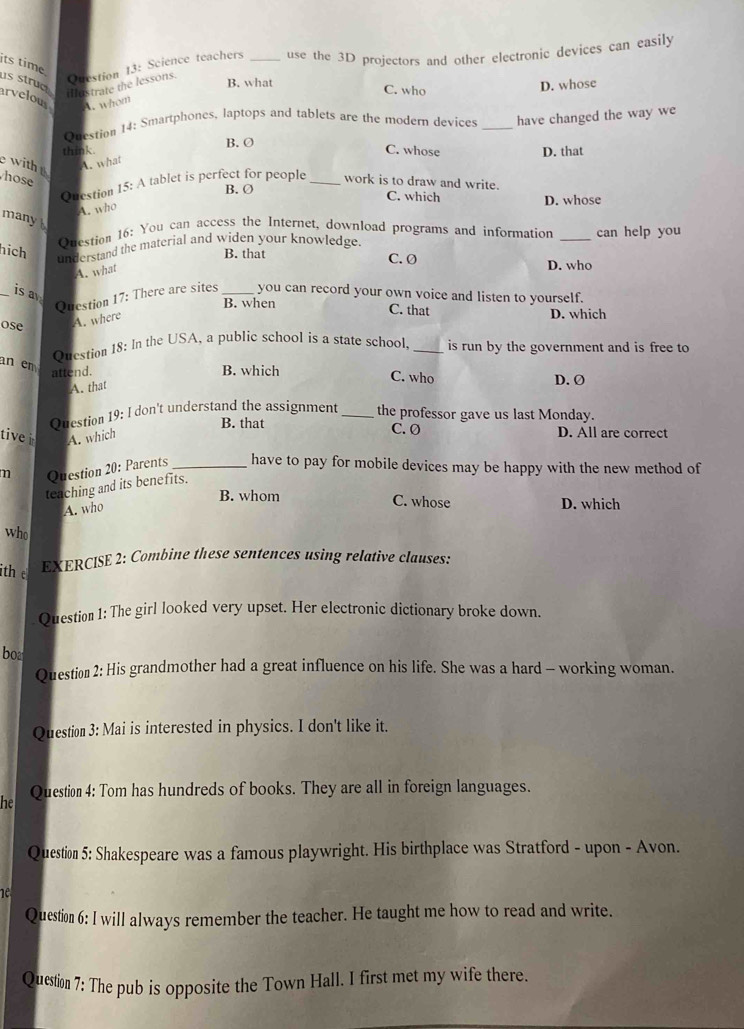 its time
dostrate the lessons. Question 13: Science teachers _use the 3D projectors and other electronic devices can easily
B. what C. who
D. whose
us struc arvelous A. whom
Question 14: Smartphones, laptops and tablets are the modern devices
think. B. O _have changed the way we
C. whose D. that
A. what
with hose _work is to draw and write.
Question 15: A tablet is perfect for people
B. Ø C. which
D. whose
A. who
many
Question 16: You can access the Internet, download programs and information
hich
understand the material and widen your knowledge. _can help you
B. that C. Ø D. who
A. what
_is a
Question 17: There are sites _you can record your own voice and listen to yourself.
B. when C. that D. which
ose
A. where
Question 18: In the USA, a public school is a state school, _is run by the government and is free to
an em
attend. B. which C. who D. Ø
A. that
Question 19: I don't understand the assignment _the professor gave us last Monday.
B. that
tive A. which C. Ø D. All are correct
m Question 20: Parents _have to pay for mobile devices may be happy with the new method of
teaching and its benefits.
B. whom C. whose D. which
A. who
who
th e
EXERCISE 2: Combine these sentences using relative clauses:
Question 1: The girl looked very upset. Her electronic dictionary broke down.
boa
Question 2: His grandmother had a great influence on his life. She was a hard - working woman.
Question 3: Mai is interested in physics. I don't like it.
he Question 4: Tom has hundreds of books. They are all in foreign languages.
Question 5: Shakespeare was a famous playwright. His birthplace was Stratford - upon - Avon.
1e
Question 6: I will always remember the teacher. He taught me how to read and write.
Question 7: The pub is opposite the Town Hall. I first met my wife there.