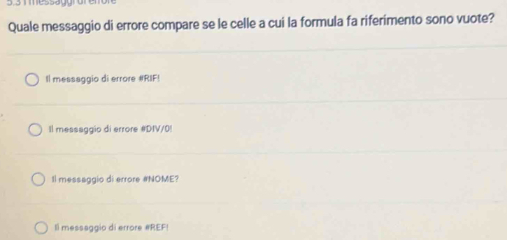 5.31 messaggrdr eno
Quale messaggio di errore compare se le celle a cui la formula fa riferimento sono vuote?
Il messaggio di errore #RIF!
Il messaggio di errore #DIV/0!
Il messaggio di errore #NOME?
Il messaggio di errore #REF!