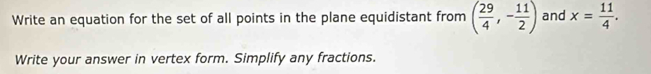 Write an equation for the set of all points in the plane equidistant from ( 29/4 ,- 11/2 ) and x= 11/4 .
Write your answer in vertex form. Simplify any fractions.