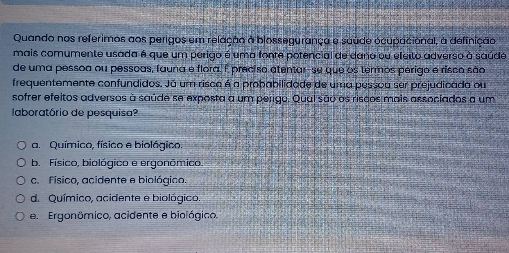 Quando nos referimos aos perigos em relação à biossegurança e saúde ocupacional, a definição
mais comumente usada é que um perigo é uma fonte potencial de dano ou efeito adverso à saúde
de uma pessoa ou pessoas, fauna e flora. É preciso atentar-se que os termos perigo e risco são
frequentemente confundidos. Já um risco é a probabilidade de uma pessoa ser prejudicada ou
sofrer efeitos adversos à saúde se exposta a um perigo. Qual são os riscos mais associados a um
laboratório de pesquisa?
a. Químico, físico e biológico.
b. Físico, biológico e ergonômico.
c. Físico, acidente e biológico.
d. Químico, acidente e biológico.
e. Ergonômico, acidente e biológico.