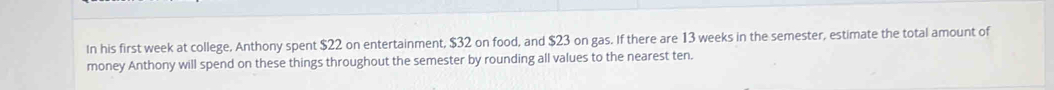 In his first week at college, Anthony spent $22 on entertainment, $32 on food, and $23 on gas. If there are 13 weeks in the semester, estimate the total amount of 
money Anthony will spend on these things throughout the semester by rounding all values to the nearest ten.