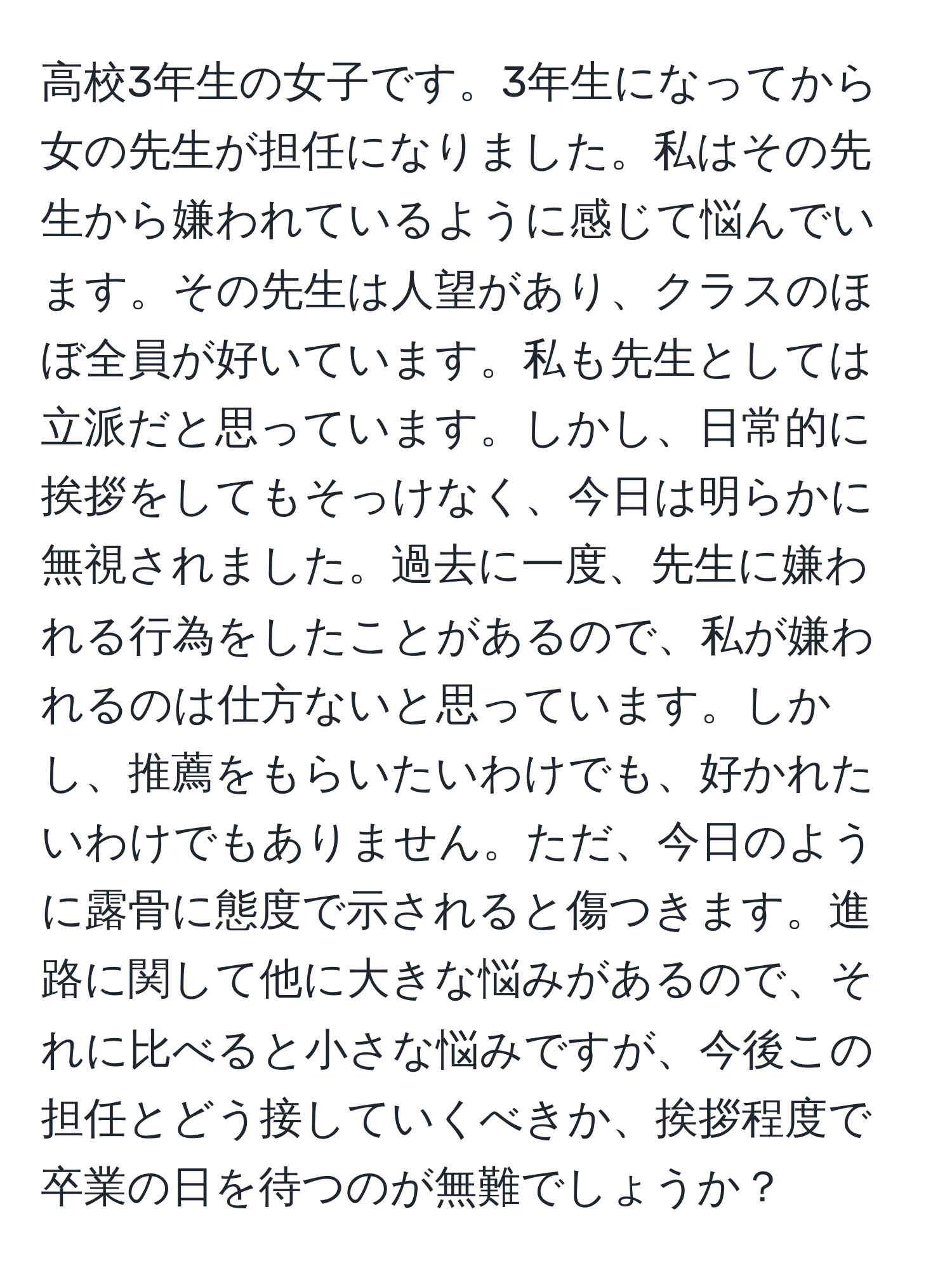 高校3年生の女子です。3年生になってから女の先生が担任になりました。私はその先生から嫌われているように感じて悩んでいます。その先生は人望があり、クラスのほぼ全員が好いています。私も先生としては立派だと思っています。しかし、日常的に挨拶をしてもそっけなく、今日は明らかに無視されました。過去に一度、先生に嫌われる行為をしたことがあるので、私が嫌われるのは仕方ないと思っています。しかし、推薦をもらいたいわけでも、好かれたいわけでもありません。ただ、今日のように露骨に態度で示されると傷つきます。進路に関して他に大きな悩みがあるので、それに比べると小さな悩みですが、今後この担任とどう接していくべきか、挨拶程度で卒業の日を待つのが無難でしょうか？