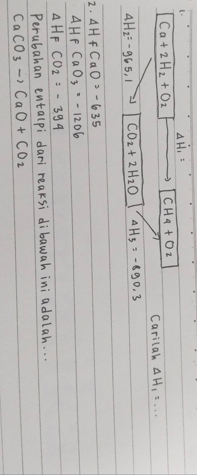 (.
Delta H_1=
Ca+2H_2+O_2
CH_4+O_2
Carilah Delta H_1=... _
4H_2=-965.1
CO_2+2H_2O Delta H_3=-890.3
2. △ Hf CaO=-635
△ HF CaO_3=-1206
Delta HF CO_2=-394
Perubahan entalpi dari reaksi dibawah ini adalah. . .
CaCO_3to CaO+CO_2