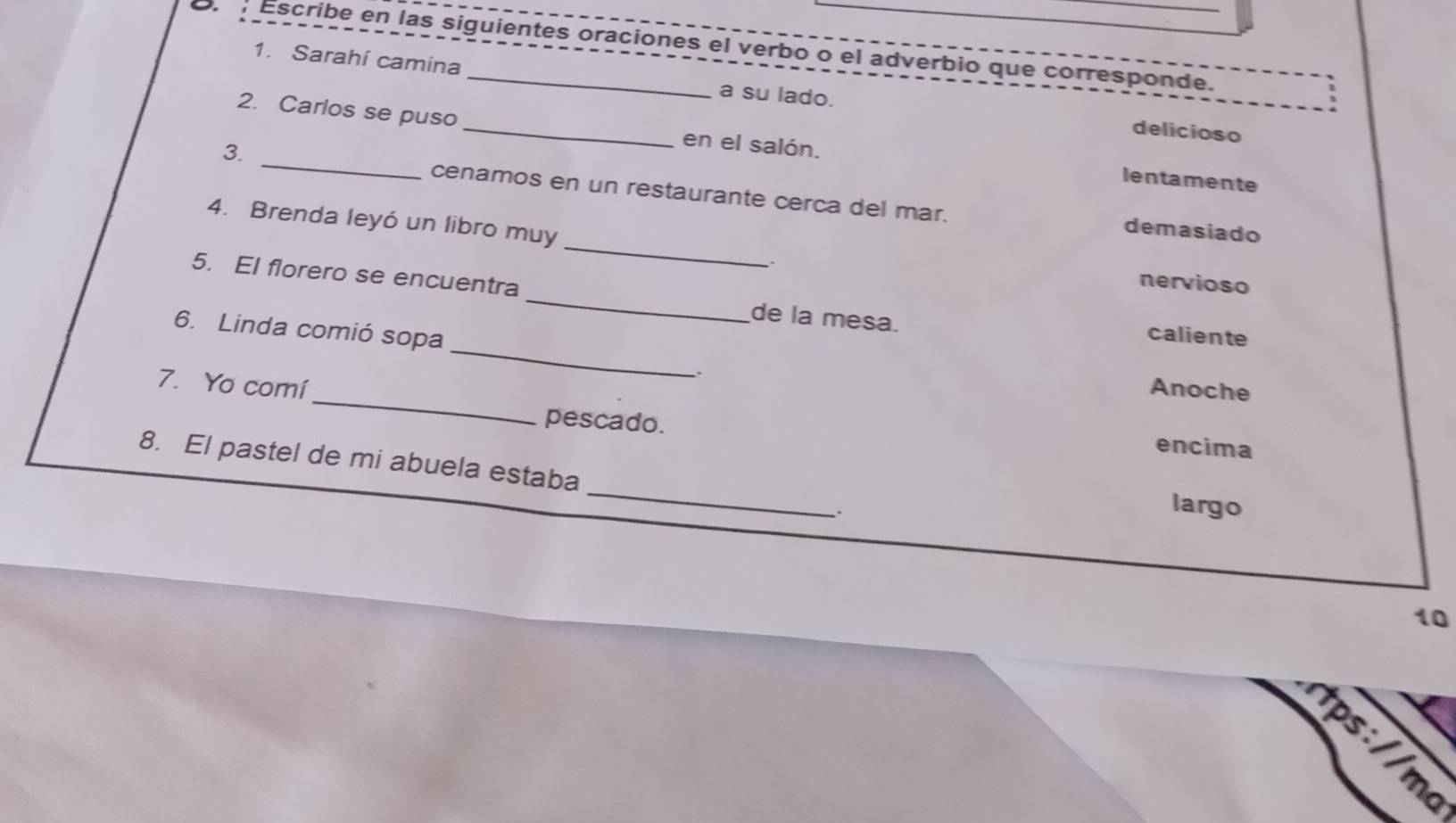 Escribe en las siguientes oraciones el verbo o el adverbio que corresponde.
1. Sarahí camina a su lado. delicioso
2. Carlos se puso _en el salón. lentamente
3. _cenamos en un restaurante cerca del mar.
_
4. Brenda leyó un libro muy
demasiado
、、
nervioso
_
5. El florero se encuentra _de la mesa. caliente
6. Linda comió sopa
`
Anoche
7. Yo comí_ encima
pescado.
_
8. El pastel de mi abuela estaba
largo
10
tps://m