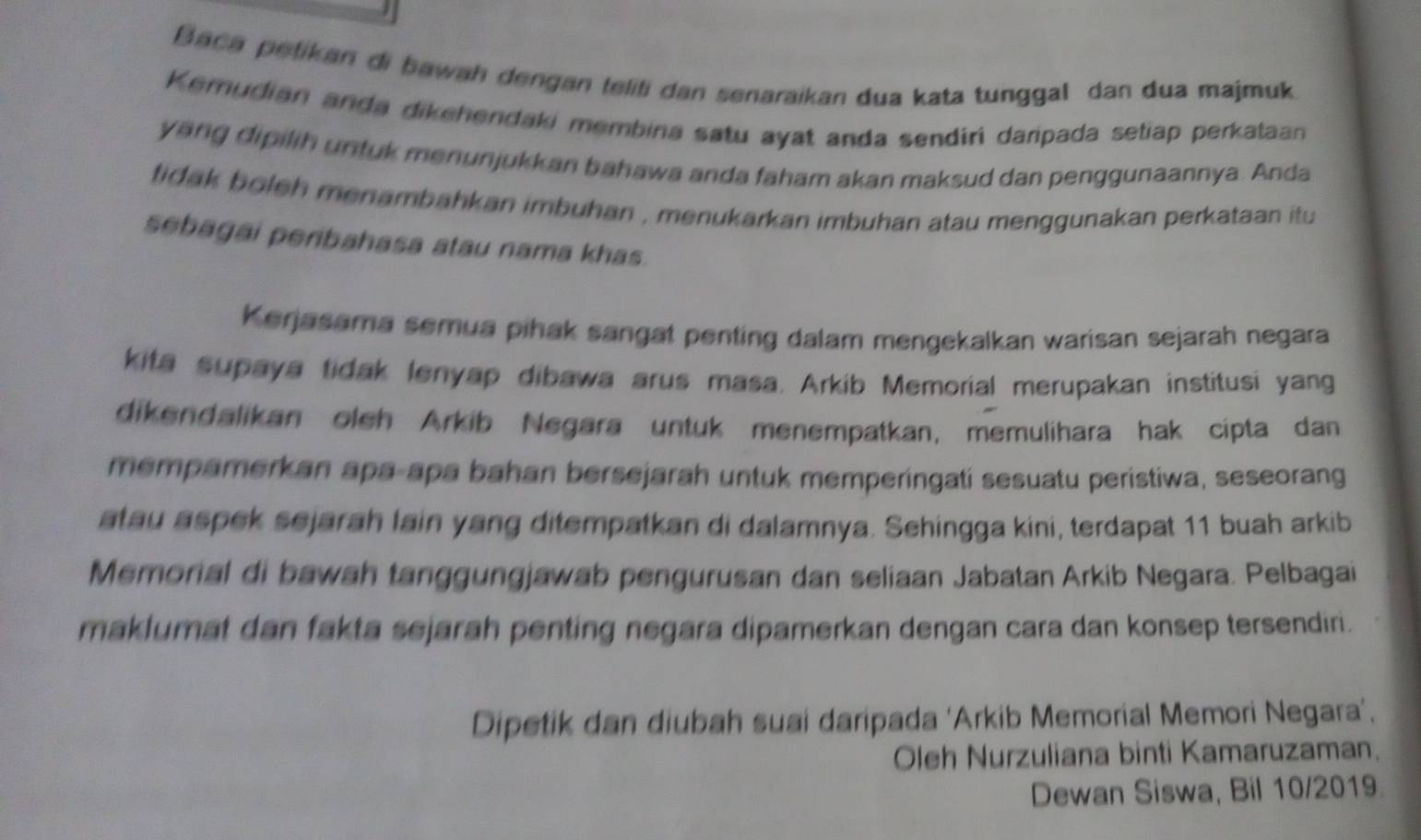 Baca petikan di bawah dengan teliti dan senaraikan dua kata tunggal dan dua majmuk 
Kemudian anda dikehendaki membina satu ayat anda sendiri daripada setiap perkataan 
yang dipilih untuk menunjukkan bahawa anda faham akan maksud dan penggunaannya. Anda 
tidak boleh menambahkan imbuhan , menukarkan imbuhan atau menggunakan perkataan itu 
sebagai peribahasa atau nama khas. 
Kerjasama semua pihak sangat penting dalam mengekalkan warisan sejarah negara 
kita supaya tidak lenyap dibawa arus masa. Arkib Memorial merupakan institusi yang 
dikendalikan oleh Arkib Negara untuk menempatkan, memulihara hak cipta dan 
mempamerkan apa-apa bahan bersejarah untuk memperingati sesuatu peristiwa, seseorang 
atau aspek sejarah lain yang ditempatkan di dalamnya. Sehingga kini, terdapat 11 buah arkib 
Memorial di bawah tanggungjawab pengurusan dan seliaan Jabatan Arkib Negara. Pelbagai 
maklumat dan fakta sejarah penting negara dipamerkan dengan cara dan konsep tersendiri. 
Dipetik dan diubah suai daripada ‘Arkib Memorial Memori Negara’, 
Oleh Nurzuliana binti Kamaruzaman. 
Dewan Siswa, Bil 10/2019