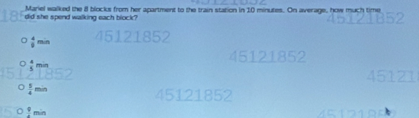 Mariel walked the 8 blocks from her apartment to the train station in 10 minutes. On average, how much time
did she spend walking each block?
 4/9 min
45121852
 4/5 min
 5/4 min
45121852
 9/4 min