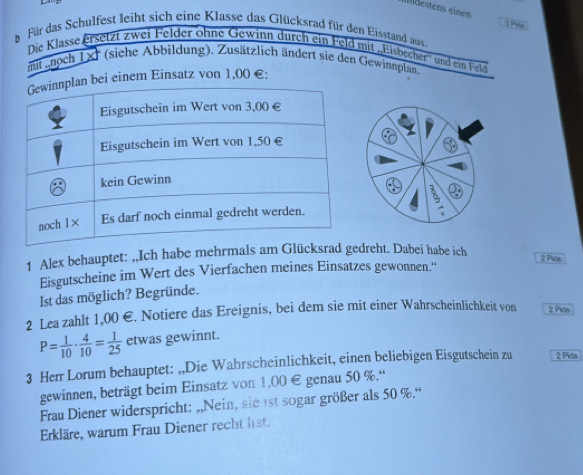 Idestens einen 
b Für das Schulfest leiht sich eine Klasse das Glücksrad für den Eisstand aus 
Die Klasse ersetzt zwei Felder ohne Gewinn durch ein Feld mit Eisbecher'' und ein Feld 
mit noch 1x (siehe Abbildung). Zusätzlich ändert sie den Gewinnplan 
bei einem Einsatz von 1,00 €: 
1 Alex behauptet: ,,Ich habe mehrmals am Glücksrad gedreht. Dabei habe ich 
2 Pide 
Eisgutscheine im Wert des Vierfachen meines Einsatzes gewonnen.'' 
Ist das möglich? Begründe. 
2 Lea zahlt 1,00 €. Notiere das Ereignis, bei dem sie mit einer Wahrscheinlichkeit von 2 Pietn
P= 1/10 ·  4/10 = 1/25  etwas gewinnt. 
3 Herr Lorum behauptet: ,,Die Wahrscheinlichkeit, einen beliebigen Eisgutschein zu 2 Pide. 
gewinnen, beträgt beim Einsatz von 1,00 € genau 50 %.“ 
Frau Diener widerspricht: ,,Nein, sie ist sogar größer als 50 %.“ 
Erkläre, warum Frau Diener recht hat.