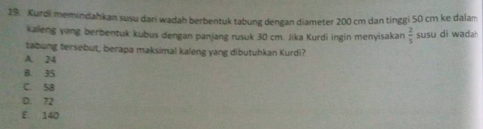 Kurdi memindahkan susu dari wadah berbentuk tabung dengan diameter 200 cm dan tinggi 50 cm ke dalam
kaleng yang berbentuk kubus dengan panjang rusuk 30 cm. Jika Kurdi ingin menyisakan  2/5  susu di wadah 
tabung tersebut, berapa maksimal kaleng yang dibutuhkan Kurdi?
A. 24
B. 35
C. 58
D. 72
E 140