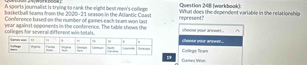 Question 24(Wörkbook): Question 24B (workbook): 
A sports journalist is trying to rank the eight best men's college What does the dependent variable in the relationship 
basketball teams from the 2020-21 season in the Atlantic Coast 
Conference based on the number of games each team won last represent? 
year against opponents in the conference. The table shows the choose your answer... 
colleges for several different win totals. 
choose your answer... 
College Team
9 Games Won