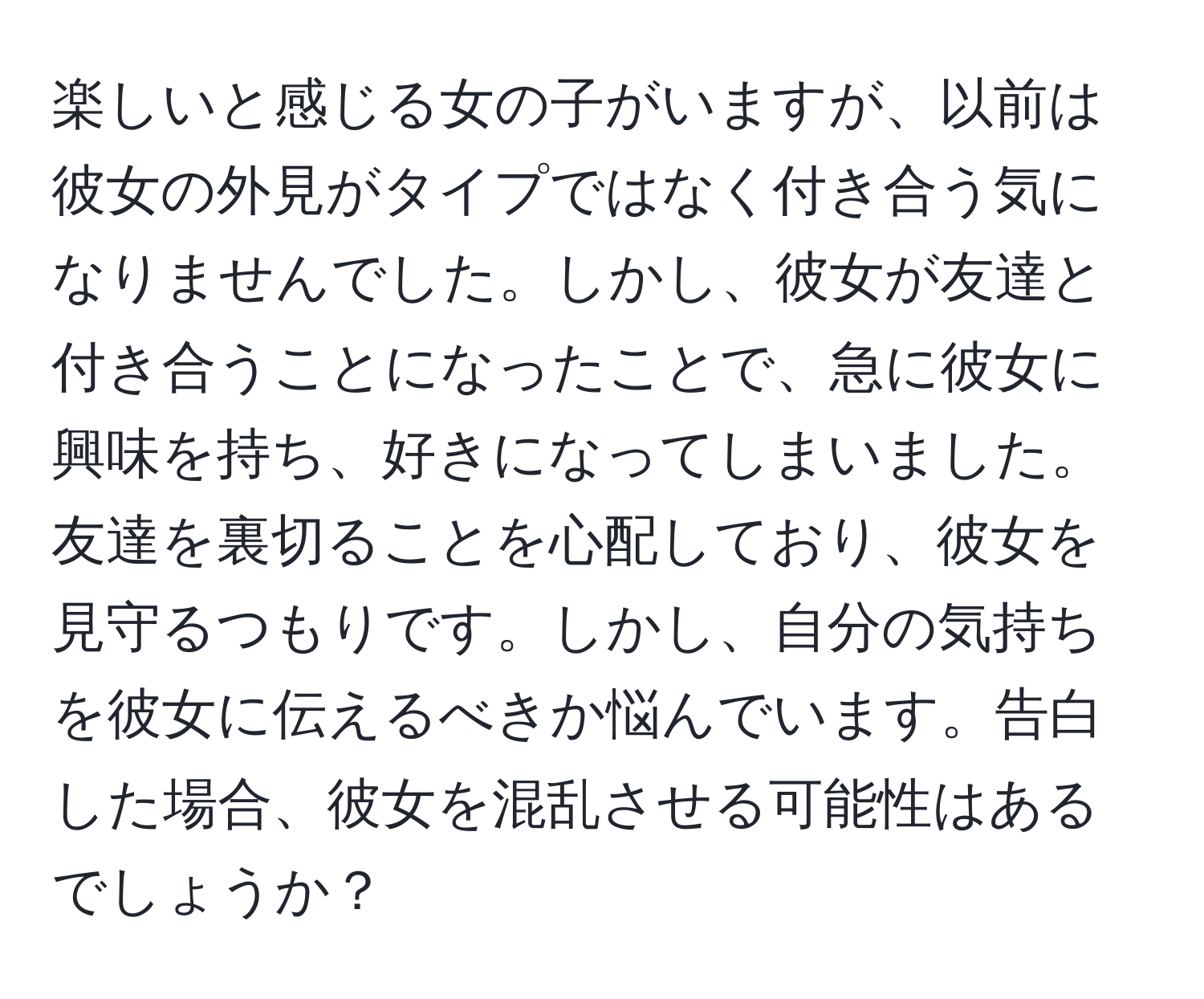 楽しいと感じる女の子がいますが、以前は彼女の外見がタイプではなく付き合う気になりませんでした。しかし、彼女が友達と付き合うことになったことで、急に彼女に興味を持ち、好きになってしまいました。友達を裏切ることを心配しており、彼女を見守るつもりです。しかし、自分の気持ちを彼女に伝えるべきか悩んでいます。告白した場合、彼女を混乱させる可能性はあるでしょうか？