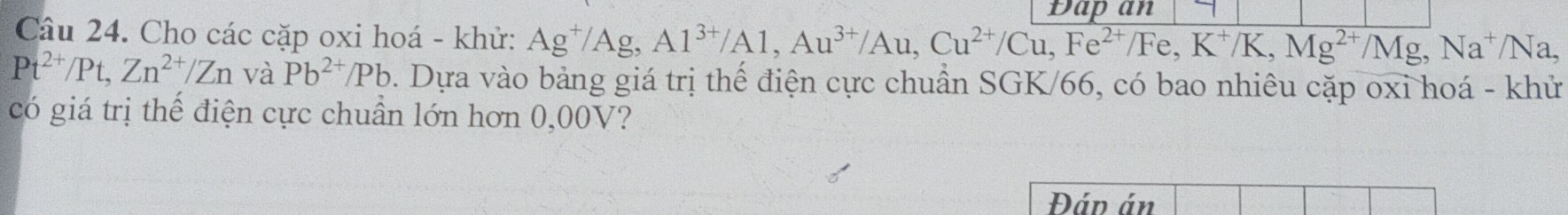 Dapan 
Câu 24. Cho các cặp oxi hoá - khử: Ag^+/Ag, Al^(3+)/Al, Au^(3+)/Au, Cu^(2+)/Cu, Fe^(2+)/Fe,K^+/K, Mg^(2+)/Mg, Na^+/Na,
Pt^(2+)/Pt, Zn^(2+)/Zn và Pb^(2+)/Pb 0. Dựa vào bảng giá trị thế điện cực chuẩn SGK/66, có bao nhiêu cặp oxi hoá - khử 
có giá trị thế điện cực chuẩn lớn hơn 0,00V? 
Đán án