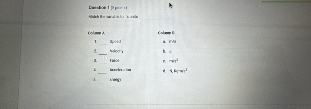 Match the variable to its units
Column A Column B
_
1. Speed a. m/s
_
2. Velocity b. J
_
3. Force
C. m/s^2
4._ Acceleration d. N, Kgm/s^2
5._ Energy