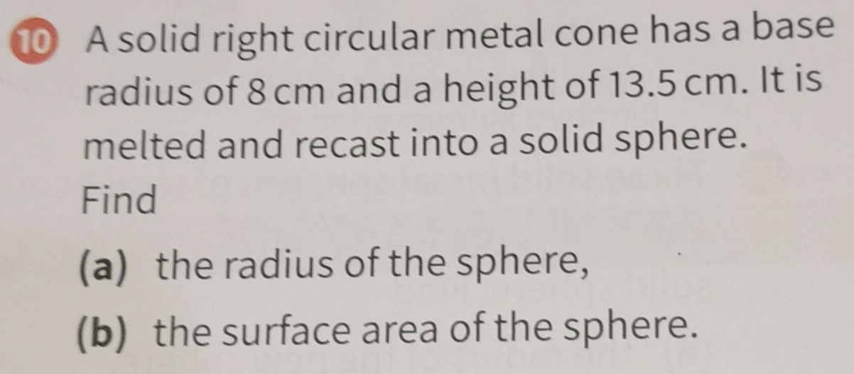 A solid right circular metal cone has a base 
radius of 8 cm and a height of 13.5 cm. It is 
melted and recast into a solid sphere. 
Find 
(a) the radius of the sphere, 
(b) the surface area of the sphere.