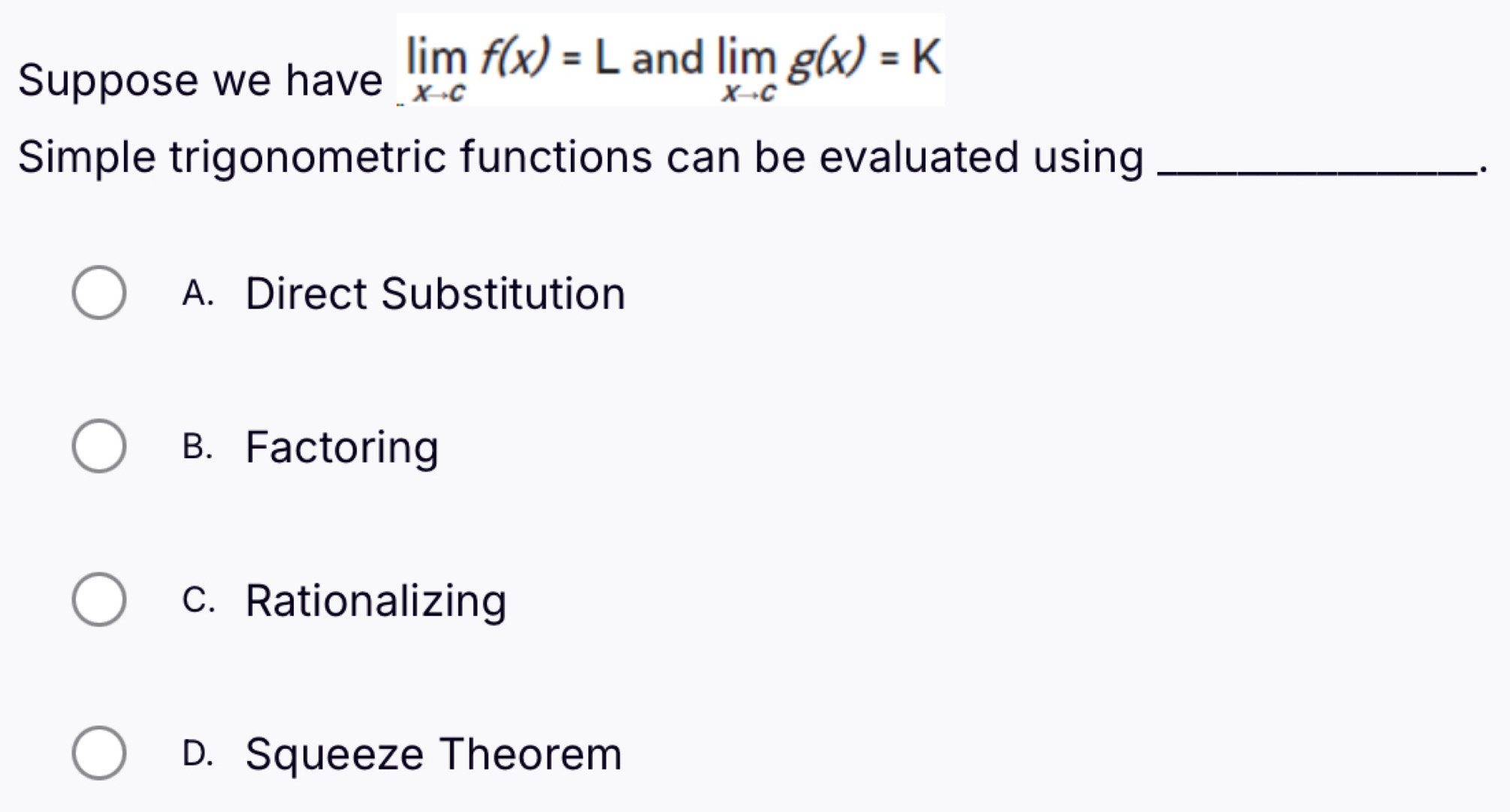 Suppose we have limlimits _xto cf(x)=L and limlimits _xto cg(x)=K
Simple trigonometric functions can be evaluated using_
·
A. Direct Substitution
B. Factoring
c. Rationalizing
D. Squeeze Theorem