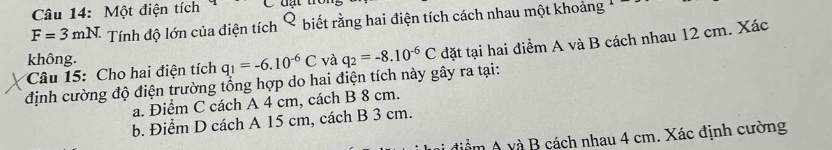 Một điện tích
F=3mN. Tính độ lớn của điện tích Q ( biết rằng hai điện tích cách nhau một khoảng
Câu 15: Cho hai điện tích q_1=-6.10^(-6)C và q_2=-8.10^(-6)C đặt tại hai điểm A và B cách nhau 12 cm. Xác
không.
định cường độ điện trường tổng hợp do hai điện tích này gây ra tại:
a. Điểm C cách A 4 cm, cách B 8 cm.
b. Điểm D cách A 15 cm, cách B 3 cm.
điểm A và B cách nhau 4 cm. Xác định cường