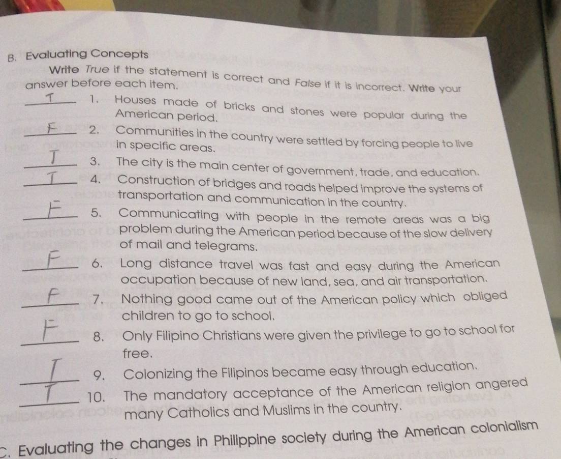 Evaluating Concepts 
Write True if the statement is correct and False if it is incorrect. Write your 
answer before each item. 
_T 1. Houses made of bricks and stones were popular during the 
American period. 
_2. Communities in the country were settled by forcing people to live 
in specific areas. 
_3. The city is the main center of government, trade, and education. 
_4. Construction of bridges and roads helped improve the systems of 
transportation and communication in the country. 
_5. Communicating with people in the remote areas was a big 
problem during the American period because of the slow delivery 
of mail and telegrams. 
_6. Long distance travel was fast and easy during the American 
occupation because of new land, sea, and air transportation. 
_7. Nothing good came out of the American policy which obliged 
children to go to school. 
_ 
8. Only Filipino Christians were given the privilege to go to school for 
free. 
_ 
9. Colonizing the Filipinos became easy through education. 
_ 
10. The mandatory acceptance of the American religion angered 
many Catholics and Muslims in the country. 
C. Evaluating the changes in Philippine society during the American colonialism