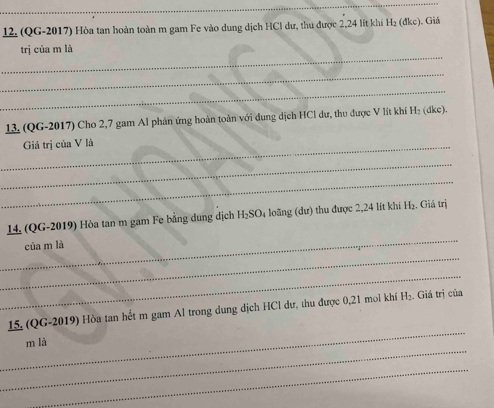(QG-2017) Hòa tan hoàn toàn m gam Fe vào dung dịch HCl dư, thu được 2,24 lít khí H_2(dk kc). Giá 
_ 
trị của m là 
_ 
_ 
13. (QG-2017) Cho 2,7 gam Al phản ứng hoàn toàn với dung dịch HCl dư, thu được V lít khí H_2 (dkc). 
_Giá trị của V là 
_ 
_ 
_ 
14. (QG-2019) Hòa tan m gam Fe bằng dung dịch H_2SO_4 loãng (dư) thu được 2,24 lít khí H_2. Giá trị 
của m là 
_ 
_ 
_ 
15. (QG-2019) Hòa tan hết m gam Al trong dung dịch HCl dư, thu được 0,21 mol khí H_2. . Giá trị của 
_ 
m là 
_