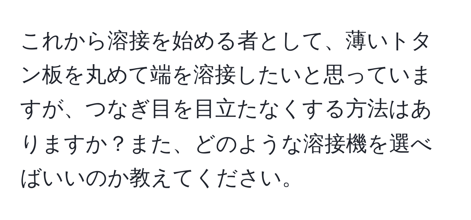 これから溶接を始める者として、薄いトタン板を丸めて端を溶接したいと思っていますが、つなぎ目を目立たなくする方法はありますか？また、どのような溶接機を選べばいいのか教えてください。