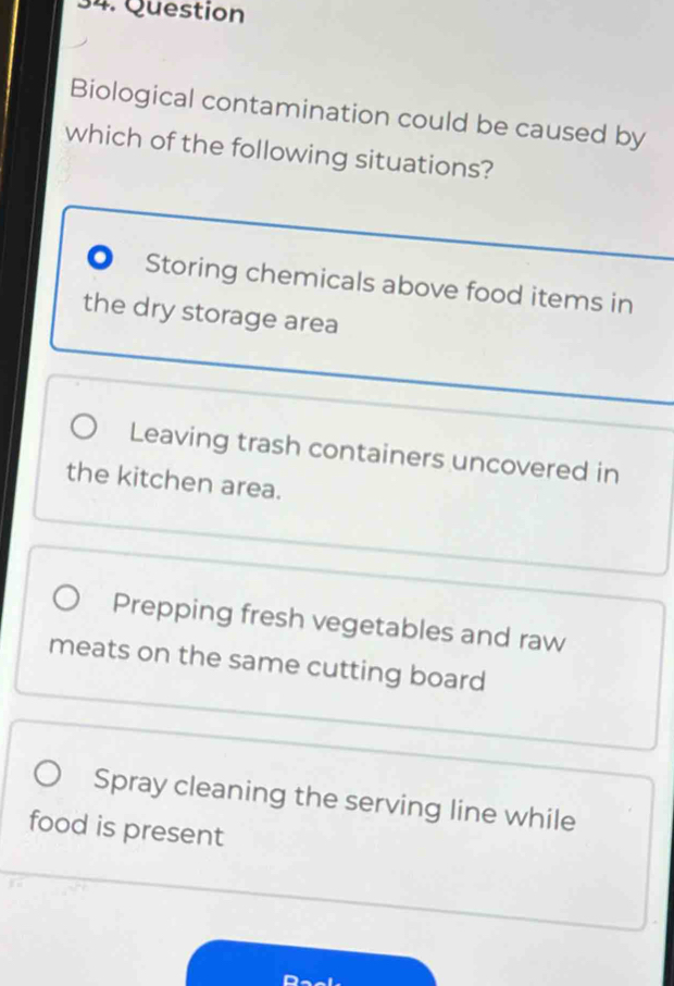 Question
Biological contamination could be caused by
which of the following situations?. Storing chemicals above food items in
the dry storage area
Leaving trash containers uncovered in
the kitchen area.
Prepping fresh vegetables and raw
meats on the same cutting board
Spray cleaning the serving line while
food is present