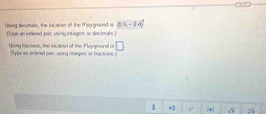 Using decimals, the location of the Playground is (0.5,-0.4)^4
(Type an ordered pair; using integers or decimals.) 
Using fractions, the location of the Playground is □ 
(Type an ardered pair, using integers or fractions.)
1
5^ jm j √