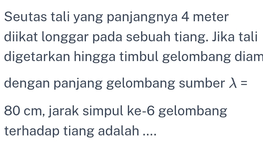 Seutas tali yang panjangnya 4 meter
diikat longgar pada sebuah tiang. Jika tali 
digetarkan hingga timbul gelombang diam 
dengan panjang gelombang sumber lambda =
80 cm, jarak simpul ke- 6 gelombang 
terhadap tiang adalah ....