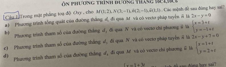 ÔN phươnG trình đường tháng 10C4,100
Câu 1 Trong mặt phẳng toạ độ Oxy , cho M(1;2), N(3;-1), vector n(2;-1), vector u(1;1). Các mệnh đề sau đúng hay sai?
a) Phương trình tổng quát của đường thẳng d_1 đi qua M. và có vectơ pháp tuyển vector n là 2x-y=0
b) Phương trình tham số của đường thắng d_2 đi qua N và có vectơ chi phương # là beginarrayl x=3+t y=-1+tendarray.
c) Phương trình tham số của đường thẳng d_3 đi qua N và có vectơ pháp tuyến # là 2x-y+7=0
d) Phương trình tham số của đường thắng d_4 đi qua M và có vectơ chi phương # là beginarrayl x=1+t y=2+tendarray.
∈t x=1+3t nh đề sau đúng hay sai?