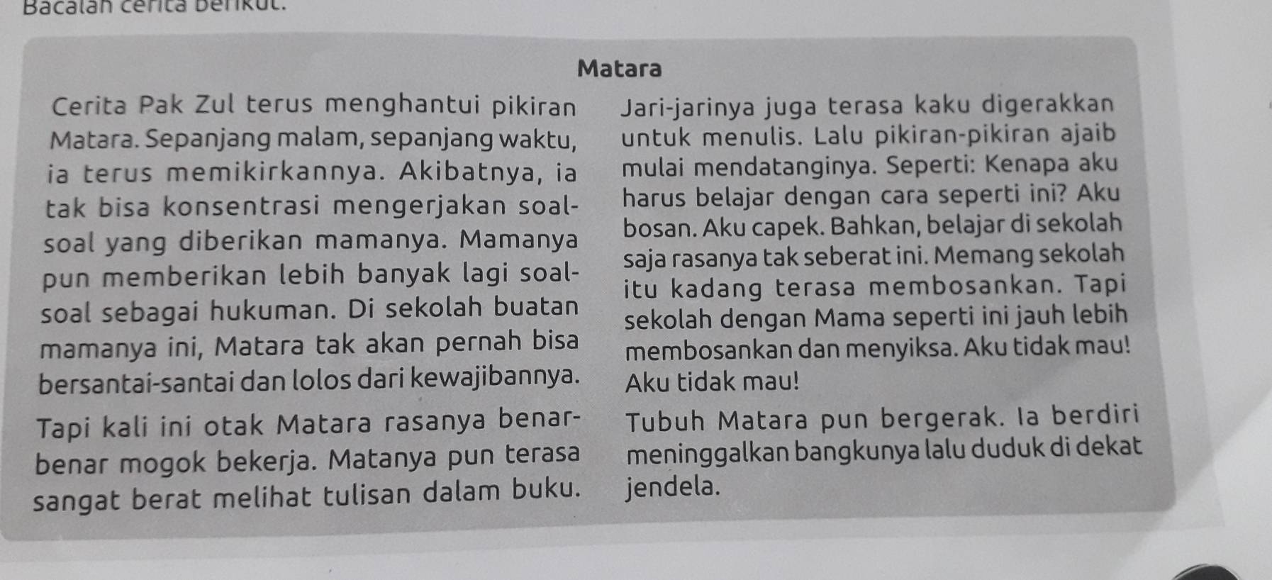 Bacalán cérita berikut. 
Matara 
Cerita Pak Zul terus menghantui pikiran Jari-jarinya juga terasa kaku digerakkan 
Matara. Sepanjang malam, sepanjang waktu, untuk menulis. Lalu pikiran-pikiran ajaib 
ia terus memikirkannya. Akibatnya, ia mulai mendatanginya. Seperti: Kenapa aku 
tak bisa konsentrasi mengerjakan soal- harus belajar dengan cara seperti ini? Aku 
soal yang diberikan mamanya. Mamanya bosan. Aku capek. Bahkan, belajar di sekolah 
pun memberikan lebih banyak lagi soal- saja rasanya tak seberat ini. Memang sekolah 
itu kadang terasa membosankan. Tapi 
soal sebagai hukuman. Di sekolah buatan 
sekolah dengan Mama seperti ini jauh lebih 
mamanya ini, Matara tak akan pernah bisa membosankan dan menyiksa. Aku tidak mau! 
bersantai-santai dan lolos dari kewajibannya. Aku tidak mau! 
Tapi kali ini otak Matara rasanya benar- Tubuh Matara pun bergerak. la berdiri 
benar mogok bekerja. Matanya pun terasa meninggalkan bangkunya lalu duduk di dekat 
sangat berat melihat tulisan dalam buku. jendela.