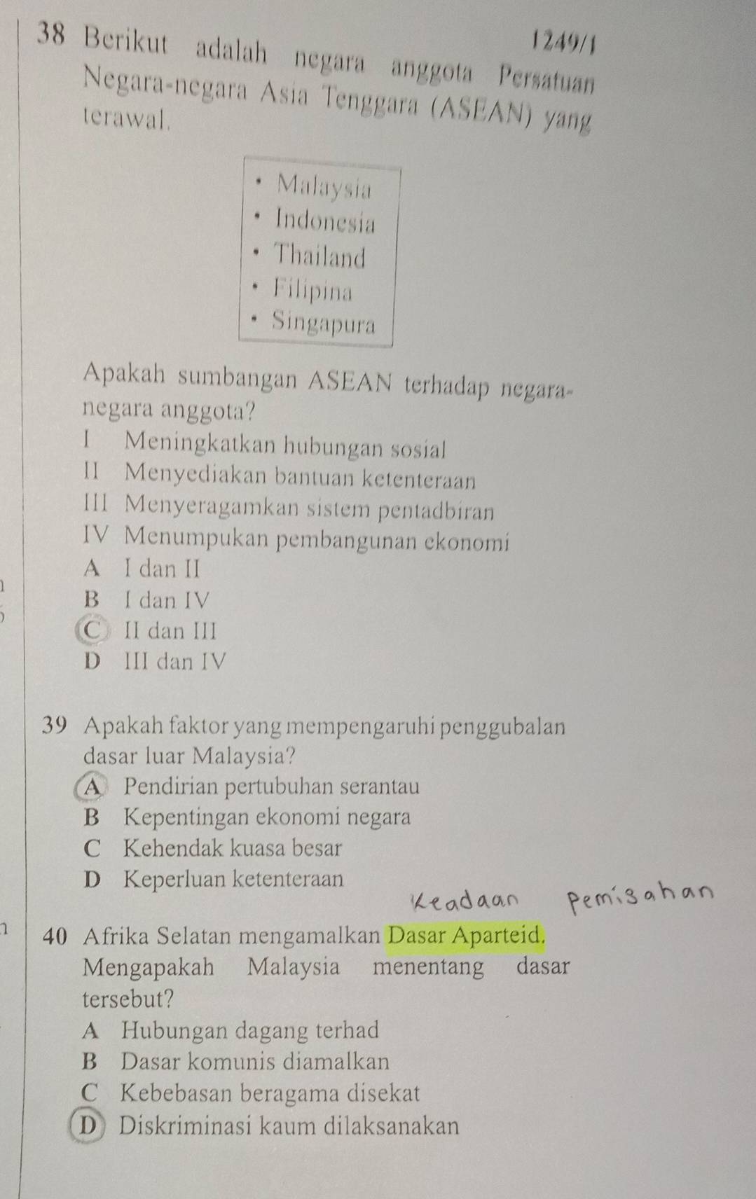 1249/1
38 Berikut adalah negara anggota Persatuan
Negaraçnegara Ásia Tenggara (ASEAN) yang
terawal.
Malaysia
Indonesia
Thailand
Filipina
Singapura
Apakah sumbangan ASEAN terhadap negara
negara anggota?
I Meningkatkan hubungan sosial
II Menyediakan bantuan ketenteraan
II1 Menyeragamkan sistem pentadbiran
IV Menumpukan pembangunan ekonomi
A I dan II
B Idan IV
C II dan III
D III dan IV
39 Apakah faktor yang mempengaruhi penggubalan
dasar luar Malaysia?
A Pendirian pertubuhan serantau
B Kepentingan ekonomi negara
C Kehendak kuasa besar
D Keperluan ketenteraan
1 40 Afrika Selatan mengamalkan Dasar Aparteid.
Mengapakah Malaysia menentang dasar
tersebut?
A Hubungan dagang terhad
B Dasar komunis diamalkan
C Kebebasan beragama disekat
D Diskriminasi kaum dilaksanakan